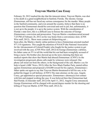 Trayvon Martin Case Essay
February 26, 2012 marked the day that the innocent minor, Trayvon Martin, was shot
to his death in a gated neighborhood in Sanford, Florida. The shooter, George
Zimmerman, still has not faced any serious consequence for the murder. Many people
in the Sanford community, and even around the country, believe that there is no
question that Zimmerman should be convicted and sent to jail, but, unfortunately, it
is not up to the people; it is up to the justice system. With the consideration of
Florida s state laws, this is a difficult case to foresee the outcome of George
Zimmerman s conviction and prosecution. Trayvon Martin s murderoccurred around
7:25 PM of February 26, 2012 on his way home from a convenience store. (CNN
Wire staff, 2012)... Show more content on Helpwriting.net ...
Soon after, the Martin s family online petition to have Zimmerman arrested reached
877,110 signatures. This caught the attention of NAACP (the National Association
for the Advancement of Colored People) who fought for the justice system to get
involved with the case. (CNN Wire staff, 2012) In George Zimmerman s defense,
his father came on TV to tell the world that his son had been wrongfully accused of
bring a racist. His brother also showed up on the news claiming that there are
medical reports that show that Martin had abused Zimmerman. (CNN?) As the
investigation progressed, phone calls made by witnesses were released. One
phone call stood out from the others; in the background of the call, Martin s cry for
help is heard. (ABC News, 2012) After the New Black Panther Party started rallies
against Zimmerman and proposed a $10,000 reward for his capture, Zimmerman s
father spoke out again to say that Trayvon Martin threatened to kill his son, so he
pulled the trigger in self defense. (CNN?) The state attorney on the case, Angela
Corey, got appointed as special prosecutor. Zimmerman s attorney(s) lost contact
with him and stopped working the case. It was believed then that Zimmerman had
fled Florida. (Crimesider staff, 2012) On April 11, 2012, Angela Corey announced,
George Zimmerman will be charged with second degree murder for the shooting and
killing of Trayvon Martin. (CNN Wire staff, 2012) As
 