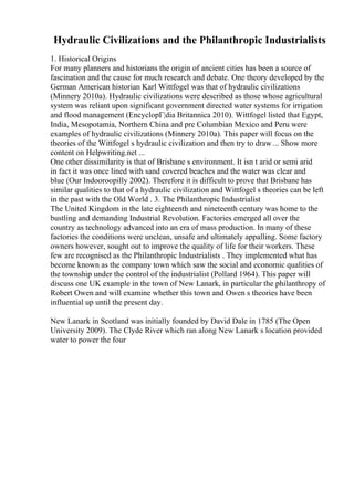 Hydraulic Civilizations and the Philanthropic Industrialists
1. Historical Origins
For many planners and historians the origin of ancient cities has been a source of
fascination and the cause for much research and debate. One theory developed by the
German American historian Karl Wittfogel was that of hydraulic civilizations
(Minnery 2010a). Hydraulic civilizations were described as those whose agricultural
system was reliant upon significant government directed water systems for irrigation
and flood management (EncyclopГ¦dia Britannica 2010). Wittfogel listed that Egypt,
India, Mesopotamia, Northern China and pre Columbian Mexico and Peru were
examples of hydraulic civilizations (Minnery 2010a). This paper will focus on the
theories of the Wittfogel s hydraulic civilization and then try to draw ... Show more
content on Helpwriting.net ...
One other dissimilarity is that of Brisbane s environment. It isn t arid or semi arid
in fact it was once lined with sand covered beaches and the water was clear and
blue (Our Indooroopilly 2002). Therefore it is difficult to prove that Brisbane has
similar qualities to that of a hydraulic civilization and Wittfogel s theories can be left
in the past with the Old World . 3. The Philanthropic Industrialist
The United Kingdom in the late eighteenth and nineteenth century was home to the
bustling and demanding Industrial Revolution. Factories emerged all over the
country as technology advanced into an era of mass production. In many of these
factories the conditions were unclean, unsafe and ultimately appalling. Some factory
owners however, sought out to improve the quality of life for their workers. These
few are recognised as the Philanthropic Industrialists . They implemented what has
become known as the company town which saw the social and economic qualities of
the township under the control of the industrialist (Pollard 1964). This paper will
discuss one UK example in the town of New Lanark, in particular the philanthropy of
Robert Owen and will examine whether this town and Owen s theories have been
influential up until the present day.
New Lanark in Scotland was initially founded by David Dale in 1785 (The Open
University 2009). The Clyde River which ran along New Lanark s location provided
water to power the four
 