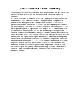 The Masculinity Of Women s Masculinity
Men often receive harsher punishment for breaking gender roles and this may explain
why men are more likely to reaffirm masculinity than women are to reaffirm
femininity.
In a similar study done by Robinson et al in 2001, participants were told that other
members of the same sex could withstand a pain pressor task for a particular
amount of time. Some participants were told others members of the same sex
typically withstood the pain task for 30 seconds, while other participants were told
that members of the same sex could withstand the pain for about 90 seconds. A final
control group was given no expectations about the pain task. After treatment, each
group performed the pain pressor task and was asked to report feelings of pain.
Robinson found that women reported more pain sensitivity and lower tolerance than
men in the control group. These findings are consistent with other pain tolerance tests
in that women had higher ratings of pain. Interestingly, women and men responded
similarly to pain when expectations about pain tolerance were provided before the
pain pressor task (Robinson et al., 2001). It would seem that when men and women
are given a clear definitions of gender norms, they are likely to conform to these
definitions. When no definitions of gender norms are provided, women and men
will respond to pain in ways they have been previously socialized. The results of
Robinson s study are similar to Fowler s in that situational cues can be used to
manipulate men and
 