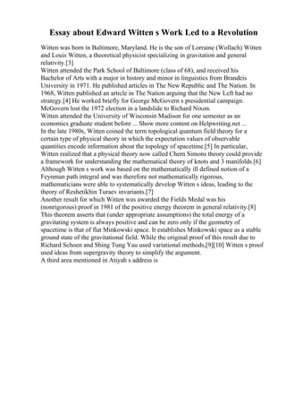 Essay about Edward Witten s Work Led to a Revolution
Witten was born in Baltimore, Maryland. He is the son of Lorraine (Wollach) Witten
and Louis Witten, a theoretical physicist specializing in gravitation and general
relativity.[3]
Witten attended the Park School of Baltimore (class of 68), and received his
Bachelor of Arts with a major in history and minor in linguistics from Brandeis
University in 1971. He published articles in The New Republic and The Nation. In
1968, Witten published an article in The Nation arguing that the New Left had no
strategy.[4] He worked briefly for George McGovern s presidential campaign.
McGovern lost the 1972 election in a landslide to Richard Nixon.
Witten attended the University of Wisconsin Madison for one semester as an
economics graduate student before ... Show more content on Helpwriting.net ...
In the late 1980s, Witten coined the term topological quantum field theory for a
certain type of physical theory in which the expectation values of observable
quantities encode information about the topology of spacetime.[5] In particular,
Witten realized that a physical theory now called Chern Simons theory could provide
a framework for understanding the mathematical theory of knots and 3 manifolds.[6]
Although Witten s work was based on the mathematically ill defined notion of a
Feynman path integral and was therefore not mathematically rigorous,
mathematicians were able to systematically develop Witten s ideas, leading to the
theory of Reshetikhin Turaev invariants.[7]
Another result for which Witten was awarded the Fields Medal was his
(nonrigorous) proof in 1981 of the positive energy theorem in general relativity.[8]
This theorem asserts that (under appropriate assumptions) the total energy of a
gravitating system is always positive and can be zero only if the geometry of
spacetime is that of flat Minkowski space. It establishes Minkowski space as a stable
ground state of the gravitational field. While the original proof of this result due to
Richard Schoen and Shing Tung Yau used variational methods,[9][10] Witten s proof
used ideas from supergravity theory to simplify the argument.
A third area mentioned in Atiyah s address is
 