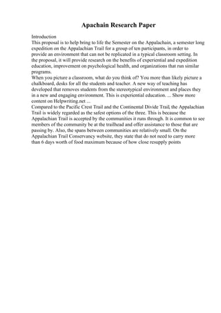 Apachain Research Paper
Introduction
This proposal is to help bring to life the Semester on the Appalachain, a semester long
expedition on the Appalachian Trail for a group of ten participants, in order to
provide an environment that can not be replicated in a typical classroom setting. In
the proposal, it will provide research on the benefits of experiential and expedition
education, improvement on psychological health, and organizations that run similar
programs.
When you picture a classroom, what do you think of? You more than likely picture a
chalkboard, desks for all the students and teacher. A new way of teaching has
developed that removes students from the stereotypical environment and places they
in a new and engaging environment. This is experiential education. ... Show more
content on Helpwriting.net ...
Compared to the Pacific Crest Trail and the Continental Divide Trail, the Appalachian
Trail is widely regarded as the safest options of the three. This is because the
Appalachian Trail is accepted by the communities it runs through. It is common to see
members of the community be at the trailhead and offer assistance to those that are
passing by. Also, the spans between communities are relatively small. On the
Appalachian Trail Conservancy website, they state that do not need to carry more
than 6 days worth of food maximum because of how close resupply points
 