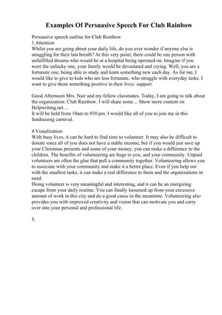 Examples Of Persuasive Speech For Club Rainbow
Persuasive speech outline for Club Rainbow
1.Attention
Whilst you are going about your daily life, do you ever wonder if anyone else is
struggling for their last breath? At this very point, there could be one person with
unfulfilled dreams who would be at a hospital being operated on. Imagine if you
were the unlucky one, your family would be devastated and crying. Well, you are a
fortunate one, being able to study and learn something new each day. As for me, I
would like to give to kids who are less fortunate, who struggle with everyday tasks. I
want to give them something positive in their lives: support.
Good Afternoon Mrs. Nair and my fellow classmates. Today, I am going to talk about
the organization: Club Rainbow. I will share some... Show more content on
Helpwriting.net ...
It will be held from 10am to 930 pm. I would like all of you to join me in this
fundraising carnival.
4.Visualization
With busy lives, it can be hard to find time to volunteer. It may also be difficult to
donate since all of you does not have a stable income, but if you would just save up
your Christmas presents and some of your money, you can make a difference to the
children. The benefits of volunteering are huge to you, and your community. Unpaid
volunteers are often the glue that pull a community together. Volunteering allows you
to associate with your community and make it a better place. Even if you help out
with the smallest tasks, it can make a real difference to them and the organizations in
need.
Doing volunteer is very meaningful and interesting, and it can be an energizing
escape from your daily routine. You can finally loosened up from your excessive
amount of work in this city and do a good cause in the meantime. Volunteering also
provides you with improved creativity and vision that can motivate you and carry
over into your personal and professional life.
5.
 