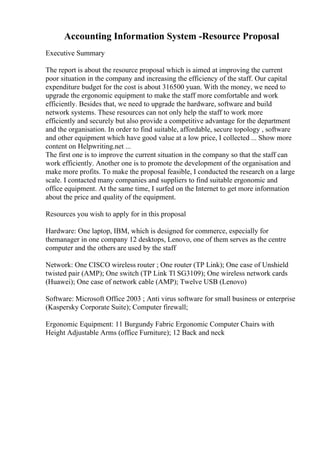 Accounting Information System -Resource Proposal
Executive Summary
The report is about the resource proposal which is aimed at improving the current
poor situation in the company and increasing the efficiency of the staff. Our capital
expenditure budget for the cost is about 316500 yuan. With the money, we need to
upgrade the ergonomic equipment to make the staff more comfortable and work
efficiently. Besides that, we need to upgrade the hardware, software and build
network systems. These resources can not only help the staff to work more
efficiently and securely but also provide a competitive advantage for the department
and the organisation. In order to find suitable, affordable, secure topology , software
and other equipment which have good value at a low price, I collected ... Show more
content on Helpwriting.net ...
The first one is to improve the current situation in the company so that the staff can
work efficiently. Another one is to promote the development of the organisation and
make more profits. To make the proposal feasible, I conducted the research on a large
scale. I contacted many companies and suppliers to find suitable ergonomic and
office equipment. At the same time, I surfed on the Internet to get more information
about the price and quality of the equipment.
Resources you wish to apply for in this proposal
Hardware: One laptop, IBM, which is designed for commerce, especially for
themanager in one company 12 desktops, Lenovo, one of them serves as the centre
computer and the others are used by the staff
Network: One CISCO wireless router ; One router (TP Link); One case of Unshield
twisted pair (AMP); One switch (TP Link Tl SG3109); One wireless network cards
(Huawei); One case of network cable (AMP); Twelve USB (Lenovo)
Software: Microsoft Office 2003 ; Anti virus software for small business or enterprise
(Kaspersky Corporate Suite); Computer firewall;
Ergonomic Equipment: 11 Burgundy Fabric Ergonomic Computer Chairs with
Height Adjustable Arms (office Furniture); 12 Back and neck
 