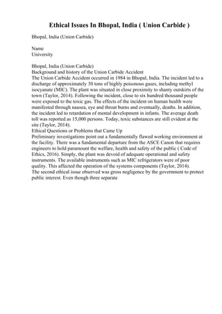Ethical Issues In Bhopal, India ( Union Carbide )
Bhopal, India (Union Carbide)
Name
University
Bhopal, India (Union Carbide)
Background and history of the Union Carbide Accident
The Union Carbide Accident occurred in 1984 in Bhopal, India. The incident led to a
discharge of approximately 30 tons of highly poisonous gases, including methyl
isocyanate (MIC). The plant was situated in close proximity to shanty outskirts of the
town (Taylor, 2014). Following the incident, close to six hundred thousand people
were exposed to the toxic gas. The effects of the incident on human health were
manifested through nausea, eye and throat burns and eventually, deaths. In addition,
the incident led to retardation of mental development in infants. The average death
toll was reported as 15,000 persons. Today, toxic substances are still evident at the
site (Taylor, 2014).
Ethical Questions or Problems that Came Up
Preliminary investigations point out a fundamentally flawed working environment at
the facility. There was a fundamental departure from the ASCE Canon that requires
engineers to hold paramount the welfare, health and safety of the public ( Code of
Ethics, 2016). Simply, the plant was devoid of adequate operational and safety
instruments. The available instruments such as MIC refrigerators were of poor
quality. This affected the operation of the systems components (Taylor, 2014).
The second ethical issue observed was gross negligence by the government to protect
public interest. Even though three separate
 