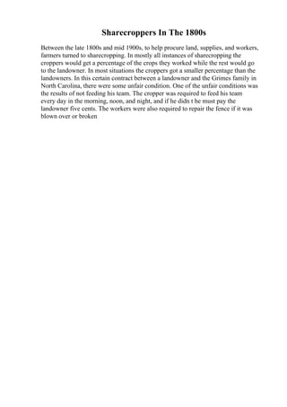 Sharecroppers In The 1800s
Between the late 1800s and mid 1900s, to help procure land, supplies, and workers,
farmers turned to sharecropping. In mostly all instances of sharecropping the
croppers would get a percentage of the crops they worked while the rest would go
to the landowner. In most situations the croppers got a smaller percentage than the
landowners. In this certain contract between a landowner and the Grimes family in
North Carolina, there were some unfair condition. One of the unfair conditions was
the results of not feeding his team. The cropper was required to feed his team
every day in the morning, noon, and night, and if he didn t he must pay the
landowner five cents. The workers were also required to repair the fence if it was
blown over or broken
 