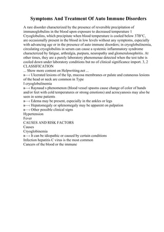 Symptoms And Treatment Of Auto Immune Disorders
A rare disorder characterized by the presence of reversible precipitation of
immunoglobulins in the blood upon exposure to decreased temperature 1
Cryoglobulins, which precipitate when blood temperature is cooled below 37В°C,
are occasionally present in the blood in low levels without any symptoms, especially
with advancing age or in the presence of auto immune disorders; in cryoglobulinemia,
circulating cryoglobulins in serum can cause a systemic inflammatory syndrome
characterized by fatigue, arthralgia, purpura, neuropathy and glomerulonephritis. At
other times, they are a purely laboratory phenomenae detected when the test tube is
cooled down under laboratory conditions but no of clinical significance import. 3, 2
CLASSIFICATION
... Show more content on Helpwriting.net ...
в—‹ Ulcerated lesions of the lip, mucosa membranes or palate and cutaneous lesions
of the head or neck are common in Type
I cryoglobulinemia
в—‹ Raynaud s phenomenon (blood vessel spasms cause change of color of hands
and/or feet with cold temperatures or strong emotions) and acrocyanosis may also be
seen in some patients
в—‹ Edema may be present, especially in the ankles or legs
в—‹ Hepatomegaly or splenomegaly may be apparent on palpation
в—‹ Other possible clinical signs
Hypertension
Fever
CAUSES AND RISK FACTORS
Causes
Cryoglobinemia
в—‹ It can be idiopathic or caused by certain conditions
Infection hepatitis C virus is the most common
Cancers of the blood or the immune
 