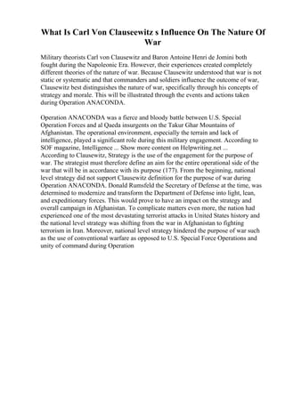 What Is Carl Von Clauseewitz s Influence On The Nature Of
War
Military theorists Carl von Clausewitz and Baron Antoine Henri de Jomini both
fought during the Napoleonic Era. However, their experiences created completely
different theories of the nature of war. Because Clausewitz understood that war is not
static or systematic and that commanders and soldiers influence the outcome of war,
Clausewitz best distinguishes the nature of war, specifically through his concepts of
strategy and morale. This will be illustrated through the events and actions taken
during Operation ANACONDA.
Operation ANACONDA was a fierce and bloody battle between U.S. Special
Operation Forces and al Qaeda insurgents on the Takur Ghar Mountains of
Afghanistan. The operational environment, especially the terrain and lack of
intelligence, played a significant role during this military engagement. According to
SOF magazine, Intelligence ... Show more content on Helpwriting.net ...
According to Clausewitz, Strategy is the use of the engagement for the purpose of
war. The strategist must therefore define an aim for the entire operational side of the
war that will be in accordance with its purpose (177). From the beginning, national
level strategy did not support Clausewitz definition for the purpose of war during
Operation ANACONDA. Donald Rumsfeld the Secretary of Defense at the time, was
determined to modernize and transform the Department of Defense into light, lean,
and expeditionary forces. This would prove to have an impact on the strategy and
overall campaign in Afghanistan. To complicate matters even more, the nation had
experienced one of the most devastating terrorist attacks in United States history and
the national level strategy was shifting from the war in Afghanistan to fighting
terrorism in Iran. Moreover, national level strategy hindered the purpose of war such
as the use of conventional warfare as opposed to U.S. Special Force Operations and
unity of command during Operation
 