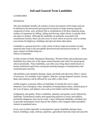 Soil and General Term Landslides
LANDSLIDES
Introduction
The term landslide includes all varieties of mass movements of hill slopes and can
be defined as the downward and outward movement of slope forming materials
composed of rocks, soils, artificial fills or combination of all these materials along
surfaces of separation by falling, sliding and flowing, either slowly or quickly from
one place to another. Although the landslides are primarily associated with
mountainous terrains, these can also occur in areas where an activity such as surface
excavations for highways, buildings and open pit mines takes place.
Landslide is a general term for a wide variety of down slope movements of earth
materials that result in the perceptible downward and outward movement of ... Show
more content on Helpwriting.net ...
Effects of landslides
In hilly terrains of India, Himalayan Mountains, Western Ghats and northeastern part,
landslides have been one of the major natural disasters that strike life and property
almost perennially. These landslides, year after year, bring about untold misery to
human settlements apart from causing devastating damages of transportation and
communication network.
(i)Landslides cause property damage: Injury and death and adversely effect a variety
of resources. For example, water supplies, fisheries, sewage disposal systems, forests,
dams and roadways can be affected for year after a slide event.
(ii)The negative economic effects of landslides: It include the cost to repair
structures, loss of property value, disruption of transportation routes, medical posts in
the even of injury, and indirect costs such as lost timber and lost fish stocks.
(iii)Quantity and quality: Water availability, Quantity and quality can be affected by
landslides. Geotechnical studies and engineering projects to assess and stabilize
potentially dangerous sites can be costly. Large, infrequent landslides contribute less
to personal and property losses than do the smaller, more frequent slides and debris
torrents in populated areas.
Every year in India especially in mountainous regions landslides damage many
houses, buildings, roads, railways, pipelines, agricultural land and crops and cause the
 