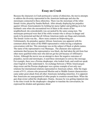 Essay on Crash
Because the characters in Crash portrayed a variety of ethnicities, the movie attempts
to address the diversity represented in the American landscape and also the
stereotypes connected to these ethnicities. There was the stereotype of the white
female victim, played by Sandra Bullock. After already displaying her prejudice
against African Americanmales by holding her purse tighter and grabbing on to her
husband s arm when she encountered two of them in the streets of her
neighborhood; she coincidentally was car jacked by the same young men. The
stereotypes portrayed were that of the white woman who is always in danger and
needs to be protected and that all African American males are thugs and criminals.
The female victim was the... Show more content on Helpwriting.net ...
Unfortunately, his prejudice against African Americans was apparent with his
comment about the name of the HMO representative while having a telephone
conversation with her. This stereotype was on the subject of black or ghetto names.
The name of the representative was Shanequa . The character also expressed
sentiments that because the representative was black, she had taken the job from four
other more qualified white men who did not get her job because of Affirmative
Action. Although the movie was an attempt to show the negative outcomes of
prejudice, racism and stereotypes, it used these stereotypes to convey this message.
For example, there was a Persian shopkeeper, who looked Arab, and could not speak
clear English or fully understand it. An exchange between a White Americangun
shop owner and the Persian shopkeeper was a prime example of not only race
relations but international relations represented in American culture. After the tragic
events of 9/11, citizens who possessed Muslim and or Middle Eastern characteristics
came under great attack from all other Americans including minorities. It is apparent
that Americans are unacquainted of other people in countries around them. When the
gun shop owner called the shopkeeper, Osama , because he was getting impatient due
to the time it took for the shopkeeper s daughter to translate the conversation, he
expressed his disdain and ignorance about
 