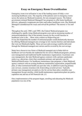 Essay on Emergency Room Overutilization
Emergency room over utilization is one of the leading causes of today s ever
increasing healthcare costs. The majority of the patients seen in emergency rooms
across the nation are Medicaid recipients, for non emergent reasons. The federal
government initiated Medicaid Managed Care programs to offer better healthcare
delivery, adequately compensate providers and reduce healthcare costs. Has Medicaid
Managed Careaddressed the issues and solved the problem? The answer is Yes and
No .
Throughout the early 1980 s and 1990 s the Federal Medicaid program was
challenged by rapidly rising Medicaid program costs and an increasing number of
uninsured population. One of the primary reasons for the overall increase in
healthcare costs is the ... Show more content on Helpwriting.net ...
It was also hoped that the number of uninsured people would dramatically decrease
by offering Medicaid managed care coverage to low income families and individuals
that were not Medicaid eligible. These services and coverage could be delivered
through the Medicaid managed care carriers and be covered by the cost savings.
States have chosen to two forms of Medicaid managed care to better deliver
healthcare services besides the traditional fee for service Medicaid programs; primary
case management and traditional health maintenance organizations. In primary care
case management, the state Medicaid agency contracts with a primary gatekeeper
entity (e.g., physician, clinic) that coordinates primary and specialty care for
Medicaid beneficiaries. For healthcare maintenance type programs, a State Medicaid
agency contracts with an existing healthcare maintenance organization, prepaid health
plan, or other institutional health care provider who, in addition to proving primary
care services, assumes insurance risk of providing covered services. Typically
primary case management are paid on a fee for service basis plus a monthly case
management fee per enrollee, while health maintenance organization plans are paid a
capitation rate and are at full financial risk. (1)
Once implementation of the program began, enrolling and educating the Medicaid
population was one of the
 