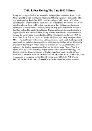 Child Labor During The Late 1900 S Essay
Everyone can agree life has it s wonderful and egregious moments. Some people
have a grand life with insufficient negativity. Others people have a miserable life
and non imposing. In the late 1800 s and beginning to mid 1900 s, child labor
caused several children to have an inimical life rather than a preeminent life. When
people read what these children had gone through, they fail to remember to put
themselves in the children s situation; therefore, they don t understand, nor cease
how horrendous life was for the children. Numerous factual documents state how
deplorable life was for the children during this era. Furthermore, these documents
include the Union made Cigars, Finding of the Commission, the Law of 1913, the
letter from WPA Teacher Union to Governor Lehman, and lastly a telegram from
Mrs. of Nassau County to Governor Lehman. Schools today teach this time period
to the students and share innumerable certainties of the children s lives. Ultimately,
children in this life span had an atrocious duration. To inaugurate the child labor
existence, the leading report selected is from the Union made Cigars. This first
record revealed a label including the president s seal of approval affirming, This
Certifies, that the Cigars contained in this box have been made by a First Class
Workman, a MEMBER OF THE CIGAR MAKERS INTERNATIONAL UNION of
America, an organization opposed to inferior rat shop, COOLIE, PRISON, or
FILTHY TENEMENT HOUSE WORKMANSHIP. Therefore, we recommend
 