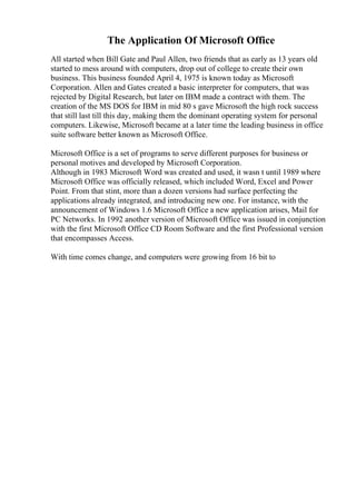 The Application Of Microsoft Office
All started when Bill Gate and Paul Allen, two friends that as early as 13 years old
started to mess around with computers, drop out of college to create their own
business. This business founded April 4, 1975 is known today as Microsoft
Corporation. Allen and Gates created a basic interpreter for computers, that was
rejected by Digital Research, but later on IBM made a contract with them. The
creation of the MS DOS for IBM in mid 80 s gave Microsoft the high rock success
that still last till this day, making them the dominant operating system for personal
computers. Likewise, Microsoft became at a later time the leading business in office
suite software better known as Microsoft Office.
Microsoft Office is a set of programs to serve different purposes for business or
personal motives and developed by Microsoft Corporation.
Although in 1983 Microsoft Word was created and used, it wasn t until 1989 where
Microsoft Office was officially released, which included Word, Excel and Power
Point. From that stint, more than a dozen versions had surface perfecting the
applications already integrated, and introducing new one. For instance, with the
announcement of Windows 1.6 Microsoft Office a new application arises, Mail for
PC Networks. In 1992 another version of Microsoft Office was issued in conjunction
with the first Microsoft Office CD Room Software and the first Professional version
that encompasses Access.
With time comes change, and computers were growing from 16 bit to
 