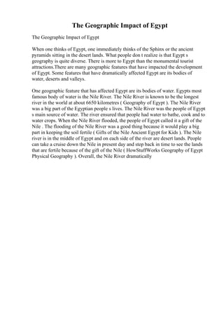 The Geographic Impact of Egypt
The Geographic Impact of Egypt
When one thinks of Egypt, one immediately thinks of the Sphinx or the ancient
pyramids sitting in the desert lands. What people don t realize is that Egypt s
geography is quite diverse. There is more to Egypt than the monumental tourist
attractions.There are many geographic features that have impacted the development
of Egypt. Some features that have dramatically affected Egypt are its bodies of
water, deserts and valleys.
One geographic feature that has affected Egypt are its bodies of water. Egypts most
famous body of water is the Nile River. The Nile River is known to be the longest
river in the world at about 6650 kilometres ( Geography of Egypt ). The Nile River
was a big part of the Egyptian people s lives. The Nile River was the people of Egypt
s main source of water. The river ensured that people had water to bathe, cook and to
water crops. When the Nile River flooded, the people of Egypt called it a gift of the
Nile . The flooding of the Nile River was a good thing because it would play a big
part in keeping the soil fertile ( Gifts of the Nile Ancient Egypt for Kids ). The Nile
river is in the middle of Egypt and on each side of the river are desert lands. People
can take a cruise down the Nile in present day and step back in time to see the lands
that are fertile because of the gift of the Nile ( HowStuffWorks Geography of Egypt
Physical Geography ). Overall, the Nile River dramatically
 