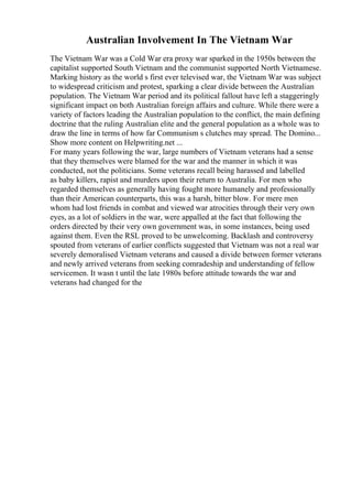 Australian Involvement In The Vietnam War
The Vietnam War was a Cold War era proxy war sparked in the 1950s between the
capitalist supported South Vietnam and the communist supported North Vietnamese.
Marking history as the world s first ever televised war, the Vietnam War was subject
to widespread criticism and protest, sparking a clear divide between the Australian
population. The Vietnam War period and its political fallout have left a staggeringly
significant impact on both Australian foreign affairs and culture. While there were a
variety of factors leading the Australian population to the conflict, the main defining
doctrine that the ruling Australian elite and the general population as a whole was to
draw the line in terms of how far Communism s clutches may spread. The Domino...
Show more content on Helpwriting.net ...
For many years following the war, large numbers of Vietnam veterans had a sense
that they themselves were blamed for the war and the manner in which it was
conducted, not the politicians. Some veterans recall being harassed and labelled
as baby killers, rapist and murders upon their return to Australia. For men who
regarded themselves as generally having fought more humanely and professionally
than their American counterparts, this was a harsh, bitter blow. For mere men
whom had lost friends in combat and viewed war atrocities through their very own
eyes, as a lot of soldiers in the war, were appalled at the fact that following the
orders directed by their very own government was, in some instances, being used
against them. Even the RSL proved to be unwelcoming. Backlash and controversy
spouted from veterans of earlier conflicts suggested that Vietnam was not a real war
severely demoralised Vietnam veterans and caused a divide between former veterans
and newly arrived veterans from seeking comradeship and understanding of fellow
servicemen. It wasn t until the late 1980s before attitude towards the war and
veterans had changed for the
 