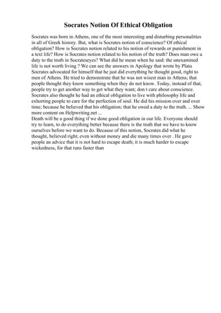 Socrates Notion Of Ethical Obligation
Socrates was born in Athens, one of the most interesting and disturbing personalities
in all of Greek history. But, what is Socrates notion of conscience? Of ethical
obligation? How is Socrates notion related to his notion of rewards or punishment in
a text life? How is Socrates notion related to his notion of the truth? Does man owe a
duty to the truth in Socrateseyes? What did he mean when he said: the unexamined
life is not worth living ? We can see the answers in Apology that wrote by Plato.
Socrates advocated for himself that he just did everything he thought good, right to
men of Athens. He tried to demonstrate that he was not wisest man in Athens; that
people thought they know something when they do not know. Today, instead of that,
people try to get another way to get what they want; don t care about conscience.
Socrates also thought he had an ethical obligation to live with philosophy life and
exhorting people to care for the perfection of soul. He did his mission over and over
time; because he believed that his obligation; that he owed a duty to the truth. ... Show
more content on Helpwriting.net ...
Death will be a good thing if we done good obligation in our life. Everyone should
try to learn, to do everything better because there is the truth that we have to know
ourselves before we want to do. Because of this notion, Socrates did what he
thought, believed right; even without money and die many times over . He gave
people an advice that it is not hard to escape death; it is much harder to escape
wickedness, for that runs faster than
 