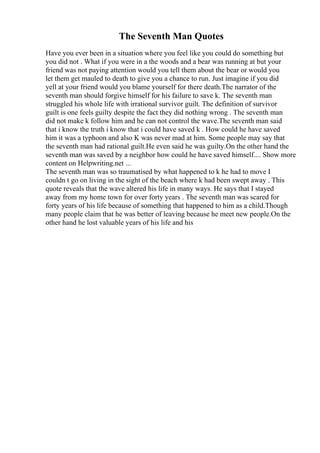The Seventh Man Quotes
Have you ever been in a situation where you feel like you could do something but
you did not . What if you were in a the woods and a bear was running at but your
friend was not paying attention would you tell them about the bear or would you
let them get mauled to death to give you a chance to run. Just imagine if you did
yell at your friend would you blame yourself for there death.The narrator of the
seventh man should forgive himself for his failure to save k. The seventh man
struggled his whole life with irrational survivor guilt. The definition of survivor
guilt is one feels guilty despite the fact they did nothing wrong . The seventh man
did not make k follow him and he can not control the wave.The seventh man said
that i know the truth i know that i could have saved k . How could he have saved
him it was a typhoon and also K was never mad at him. Some people may say that
the seventh man had rational guilt.He even said he was guilty.On the other hand the
seventh man was saved by a neighbor how could he have saved himself.... Show more
content on Helpwriting.net ...
The seventh man was so traumatised by what happened to k he had to move I
couldn t go on living in the sight of the beach where k had been swept away . This
quote reveals that the wave altered his life in many ways. He says that I stayed
away from my home town for over forty years . The seventh man was scared for
forty years of his life because of something that happened to him as a child.Though
many people claim that he was better of leaving because he meet new people.On the
other hand he lost valuable years of his life and his
 