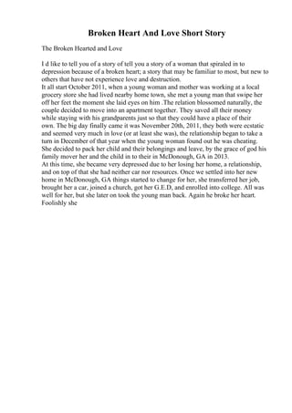 Broken Heart And Love Short Story
The Broken Hearted and Love
I d like to tell you of a story of tell you a story of a woman that spiraled in to
depression because of a broken heart; a story that may be familiar to most, but new to
others that have not experience love and destruction.
It all start October 2011, when a young woman and mother was working at a local
grocery store she had lived nearby home town, she met a young man that swipe her
off her feet the moment she laid eyes on him .The relation blossomed naturally, the
couple decided to move into an apartment together. They saved all their money
while staying with his grandparents just so that they could have a place of their
own. The big day finally came it was November 20th, 2011, they both were ecstatic
and seemed very much in love (or at least she was), the relationship began to take a
turn in December of that year when the young woman found out he was cheating.
She decided to pack her child and their belongings and leave, by the grace of god his
family mover her and the child in to their in McDonough, GA in 2013.
At this time, she became very depressed due to her losing her home, a relationship,
and on top of that she had neither car nor resources. Once we settled into her new
home in McDonough, GA things started to change for her, she transferred her job,
brought her a car, joined a church, got her G.E.D, and enrolled into college. All was
well for her, but she later on took the young man back. Again he broke her heart.
Foolishly she
 