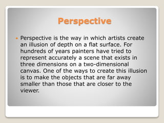 Perspective
? Perspective is the way in which artists create
an illusion of depth on a flat surface. For
hundreds of years painters have tried to
represent accurately a scene that exists in
three dimensions on a two-dimensional
canvas. One of the ways to create this illusion
is to make the objects that are far away
smaller than those that are closer to the
viewer.
 