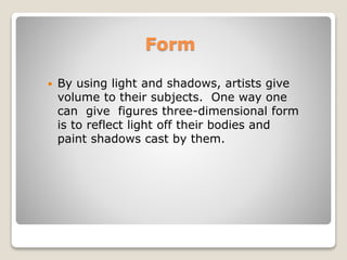 Form
? By using light and shadows, artists give
volume to their subjects. One way one
can give figures three-dimensional form
is to reflect light off their bodies and
paint shadows cast by them.
 