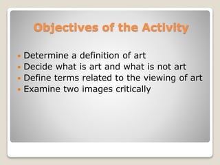 Objectives of the Activity
? Determine a definition of art
? Decide what is art and what is not art
? Define terms related to the viewing of art
? Examine two images critically
 