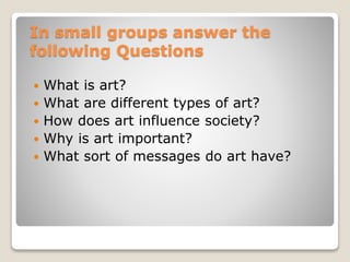 In small groups answer the
following Questions
? What is art?
? What are different types of art?
? How does art influence society?
? Why is art important?
? What sort of messages do art have?
 