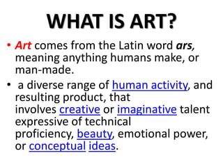 WHAT IS ART?
• Art comes from the Latin word ars,
meaning anything humans make, or
man-made.
• a diverse range of human activity, and
resulting product, that
involves creative or imaginative talent
expressive of technical
proficiency, beauty, emotional power,
or conceptual ideas.
 