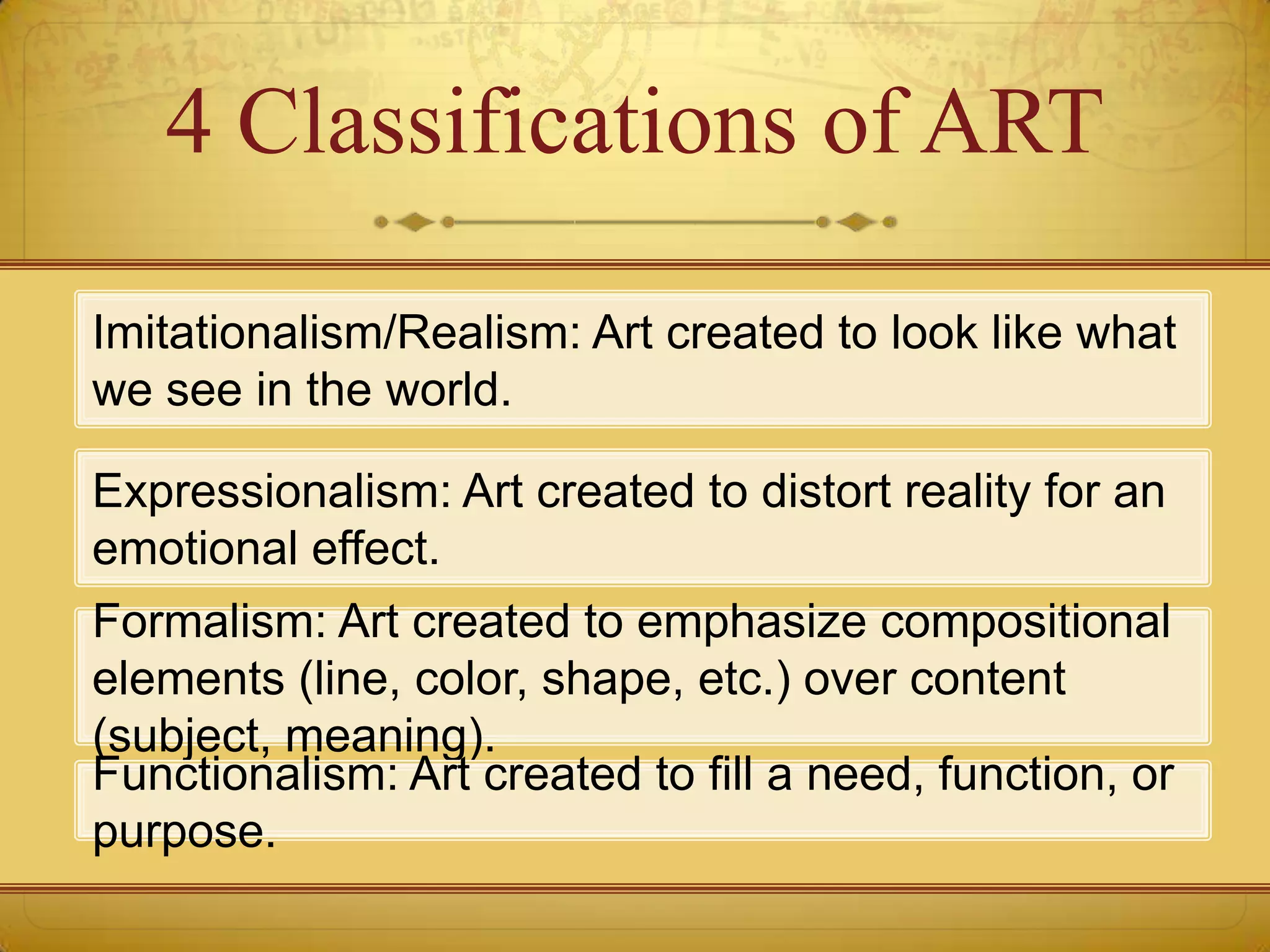 4 Classifications of ART

Imitationalism/Realism: Art created to look like what
we see in the world.

Expressionalism: Art created to distort reality for an
emotional effect.
Formalism: Art created to emphasize compositional
elements (line, color, shape, etc.) over content
(subject, meaning).
Functionalism: Art created to fill a need, function, or
purpose.
 