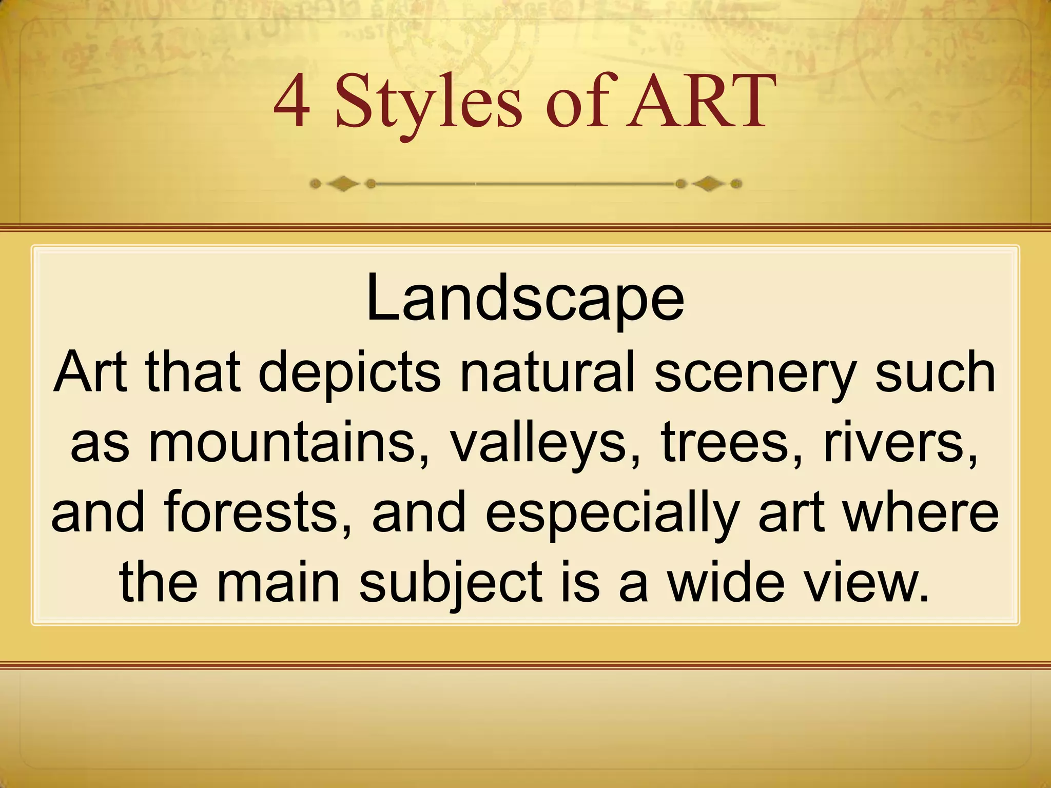 4 Styles of ART

            Landscape
Art that depicts natural scenery such
 as mountains, valleys, trees, rivers,
and forests, and especially art where
   the main subject is a wide view.
 