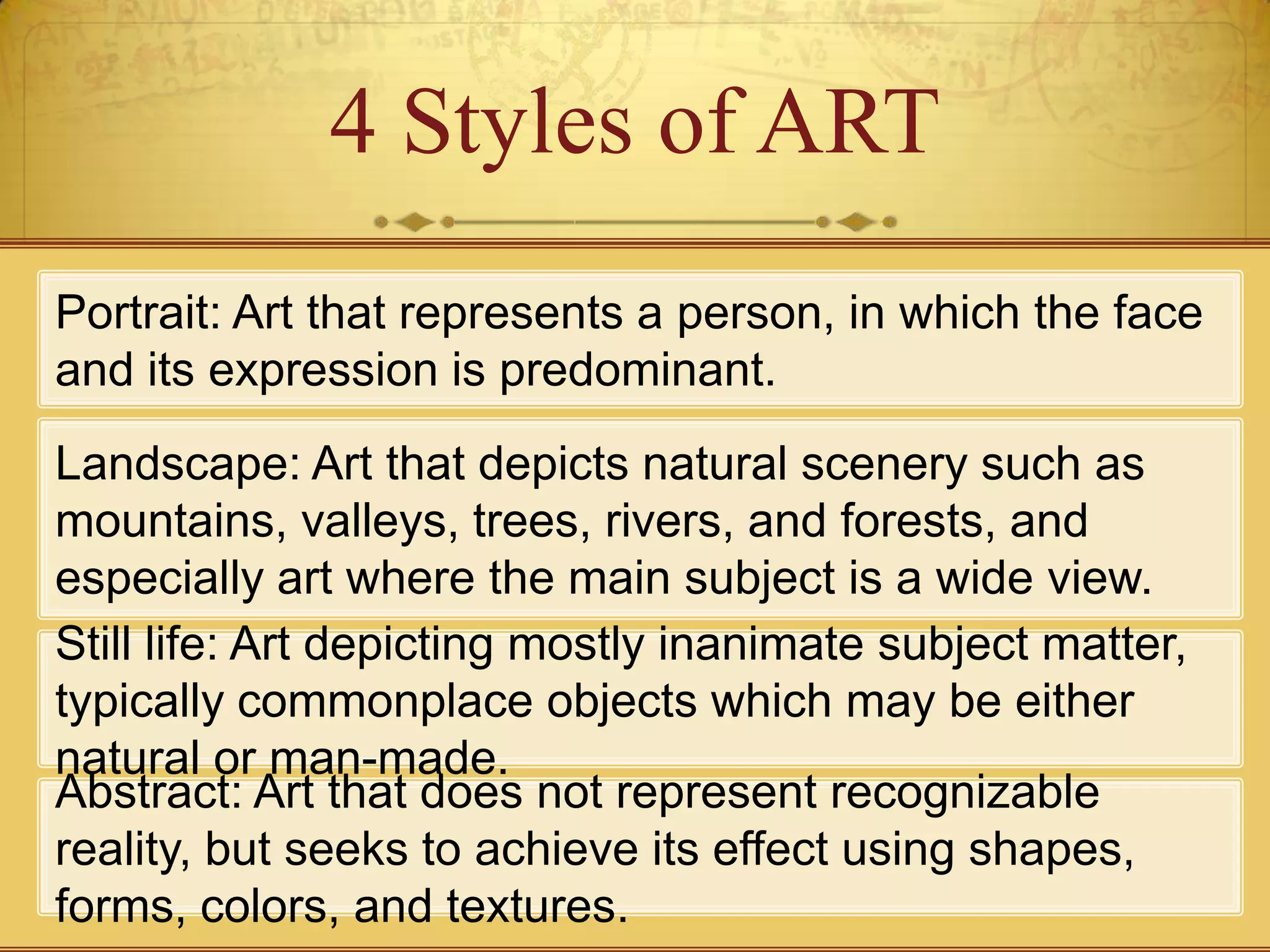 4 Styles of ART
Portrait: Art that represents a person, in which the face
and its expression is predominant.
Landscape: Art that depicts natural scenery such as
mountains, valleys, trees, rivers, and forests, and
especially art where the main subject is a wide view.
Still life: Art depicting mostly inanimate subject matter,
typically commonplace objects which may be either
natural or man-made.
Abstract: Art that does not represent recognizable
reality, but seeks to achieve its effect using shapes,
forms, colors, and textures.
 