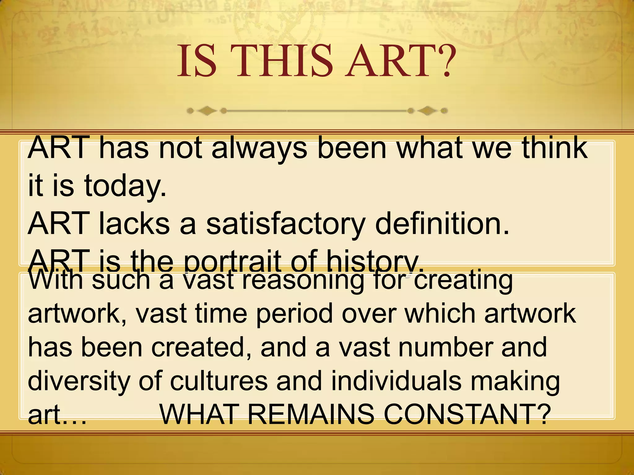 IS THIS ART?
ART has not always been what we think
it is today.
ART lacks a satisfactory definition.
ART is the portrait of history.
With such a vast reasoning for creating
artwork, vast time period over which artwork
has been created, and a vast number and
diversity of cultures and individuals making
art…        WHAT REMAINS CONSTANT?
 