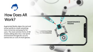 How Does AR
Work?
Augmented Reality aligns the real and
virtual worlds to create something
more immersive and powerful for
users. The most common forms of AR
involve adding data into a real-world
environment through the use of a
camera lens or a set of smart glasses.
 