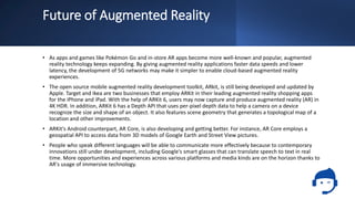 Future of Augmented Reality
• As apps and games like Pokémon Go and in-store AR apps become more well-known and popular, augmented
reality technology keeps expanding. By giving augmented reality applications faster data speeds and lower
latency, the development of 5G networks may make it simpler to enable cloud-based augmented reality
experiences.
• The open source mobile augmented reality development toolkit, ARkit, is still being developed and updated by
Apple. Target and Ikea are two businesses that employ ARKit in their leading augmented reality shopping apps
for the iPhone and iPad. With the help of ARKit 6, users may now capture and produce augmented reality (AR) in
4K HDR. In addition, ARKit 6 has a Depth API that uses per-pixel depth data to help a camera on a device
recognize the size and shape of an object. It also features scene geometry that generates a topological map of a
location and other improvements.
• ARKit's Android counterpart, AR Core, is also developing and getting better. For instance, AR Core employs a
geospatial API to access data from 3D models of Google Earth and Street View pictures.
• People who speak different languages will be able to communicate more effectively because to contemporary
innovations still under development, including Google's smart glasses that can translate speech to text in real
time. More opportunities and experiences across various platforms and media kinds are on the horizon thanks to
AR's usage of immersive technology.
 