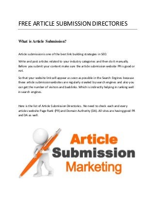 FREE ARTICLE SUBMISSION DIRECTORIES 
What is Article Submission? 
Article submission is one of the best link building strategies in SEO. 
Write and post articles related to your industry categories and then do it manually. 
Before you submit your content make sure the article submission website PR is good or 
not. 
So that your website link will appear as soon as possible in the Search Engines because 
these article submission websites are regularly crawled by search engines and also you 
can get the number of visitors and backlinks. Which is indirectly helping in ranking well 
in search engines. 
Here is the list of Article Submission Directories. No need to check each and every 
articles website Page Rank (PR) and Domain Authority (DA). All sites are having good PR 
and DA as well. 
 