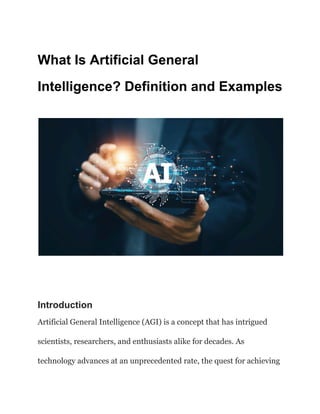 What Is Artificial General
Intelligence? Definition and Examples
Introduction
Artificial General Intelligence (AGI) is a concept that has intrigued
scientists, researchers, and enthusiasts alike for decades. As
technology advances at an unprecedented rate, the quest for achieving
 