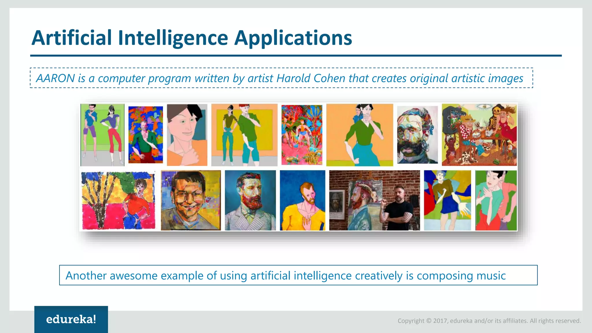 Copyright © 2017, edureka and/or its affiliates. All rights reserved. Artificial Intelligence Applications AARON is a computer program written by artist Harold Cohen that creates original artistic images Another awesome example of using artificial intelligence creatively is composing music 