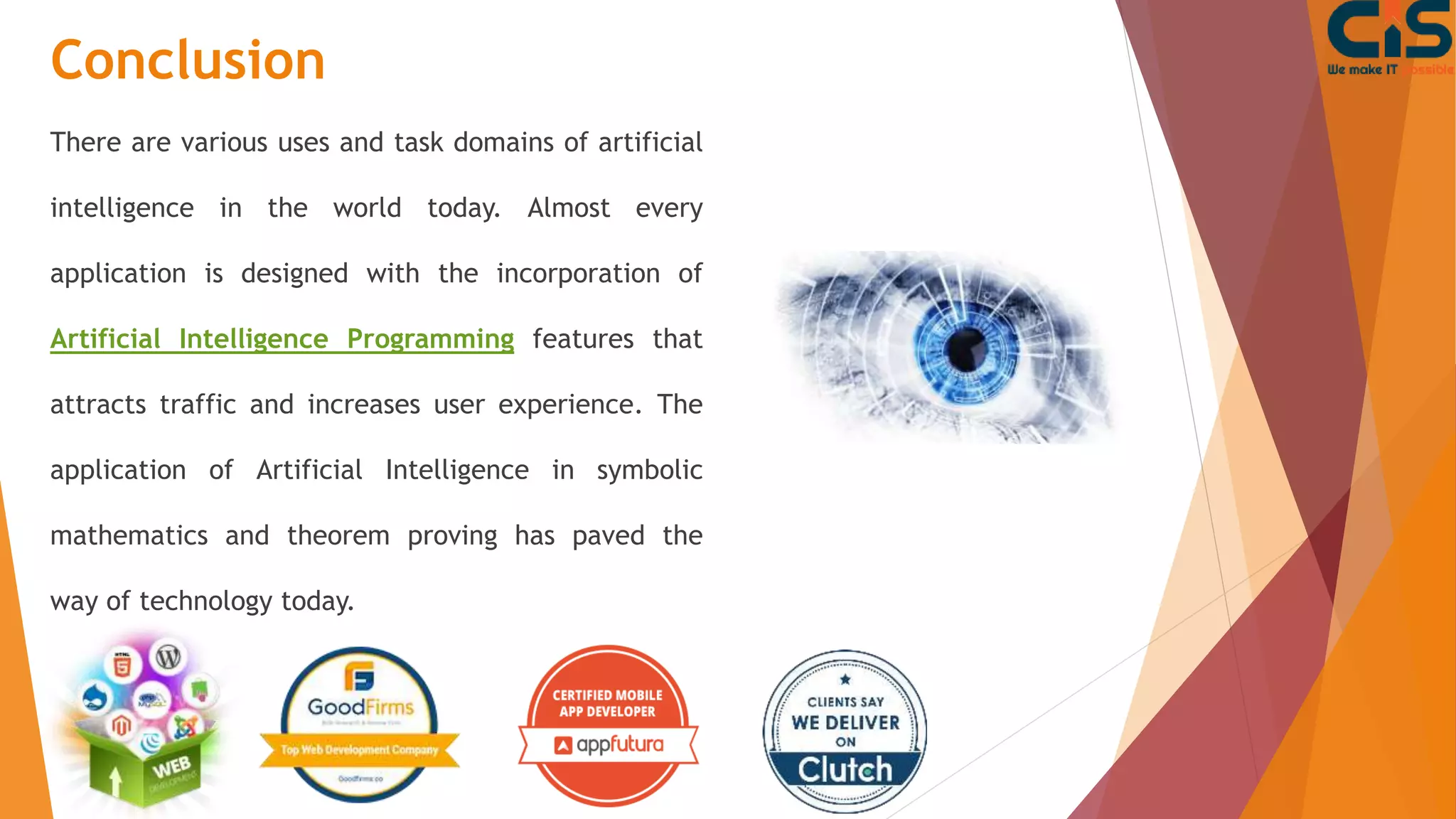 Conclusion
There are various uses and task domains of artificial
intelligence in the world today. Almost every
application is designed with the incorporation of
Artificial Intelligence Programming features that
attracts traffic and increases user experience. The
application of Artificial Intelligence in symbolic
mathematics and theorem proving has paved the
way of technology today.
 