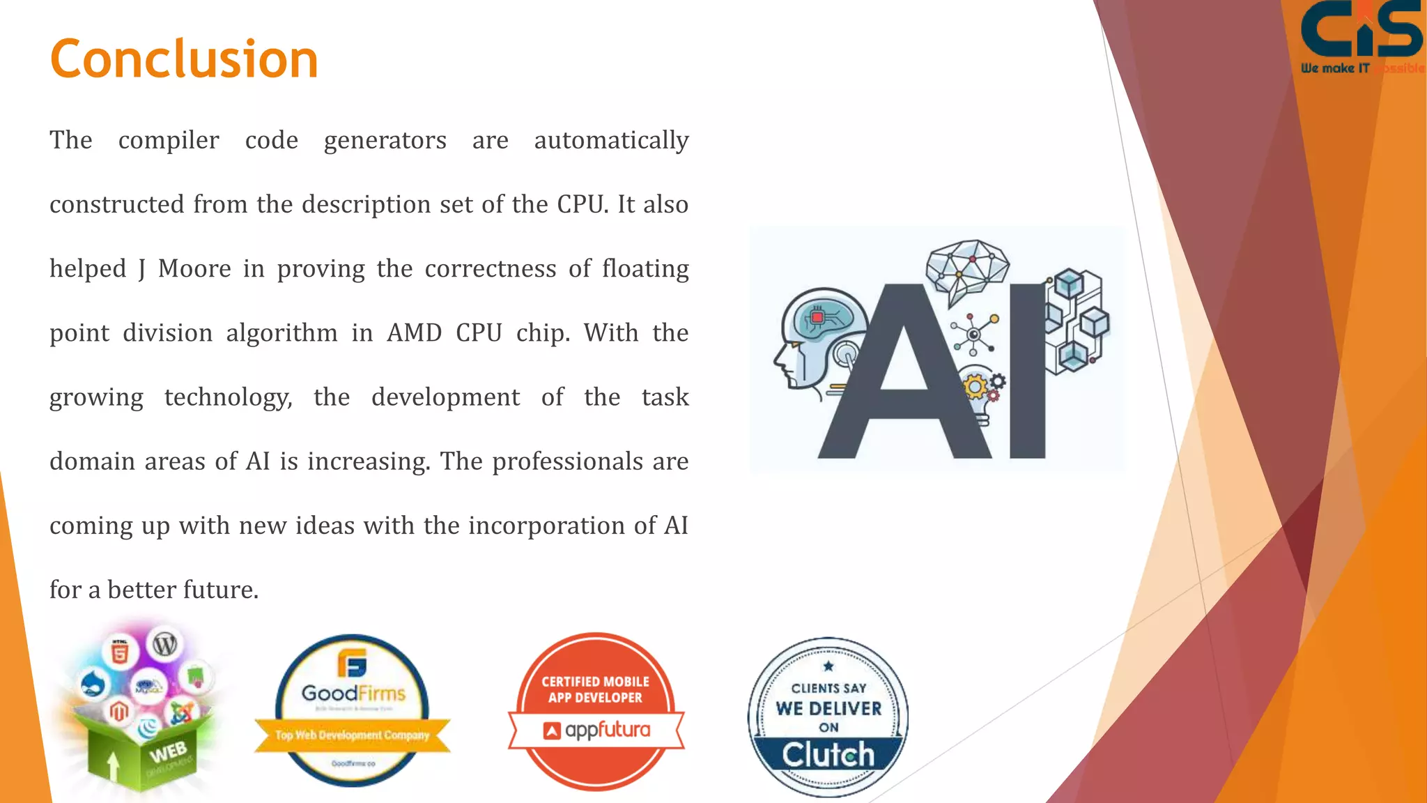 Conclusion
The compiler code generators are automatically
constructed from the description set of the CPU. It also
helped J Moore in proving the correctness of floating
point division algorithm in AMD CPU chip. With the
growing technology, the development of the task
domain areas of AI is increasing. The professionals are
coming up with new ideas with the incorporation of AI
for a better future.
 