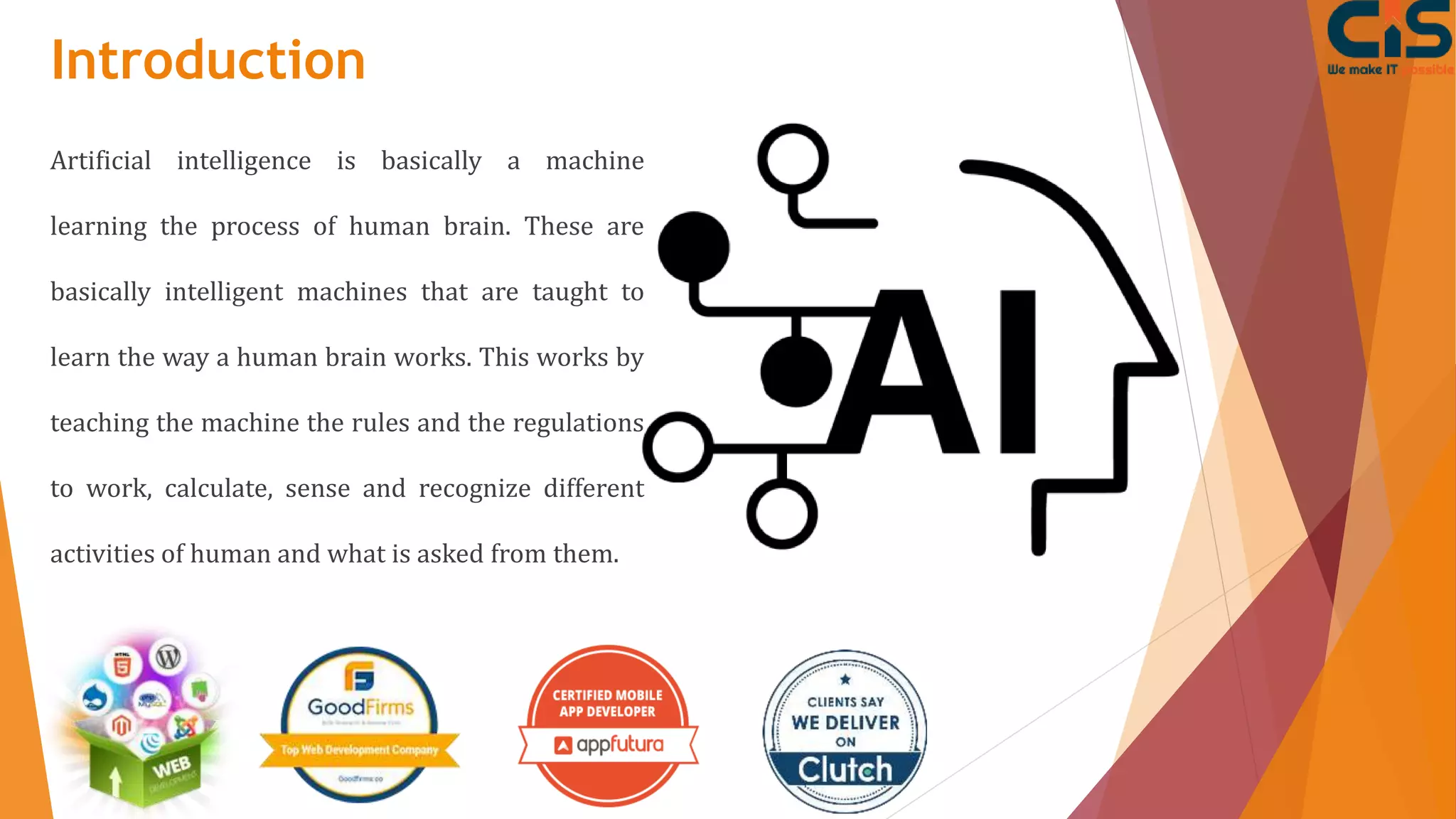 Introduction
Artificial intelligence is basically a machine
learning the process of human brain. These are
basically intelligent machines that are taught to
learn the way a human brain works. This works by
teaching the machine the rules and the regulations
to work, calculate, sense and recognize different
activities of human and what is asked from them.
 