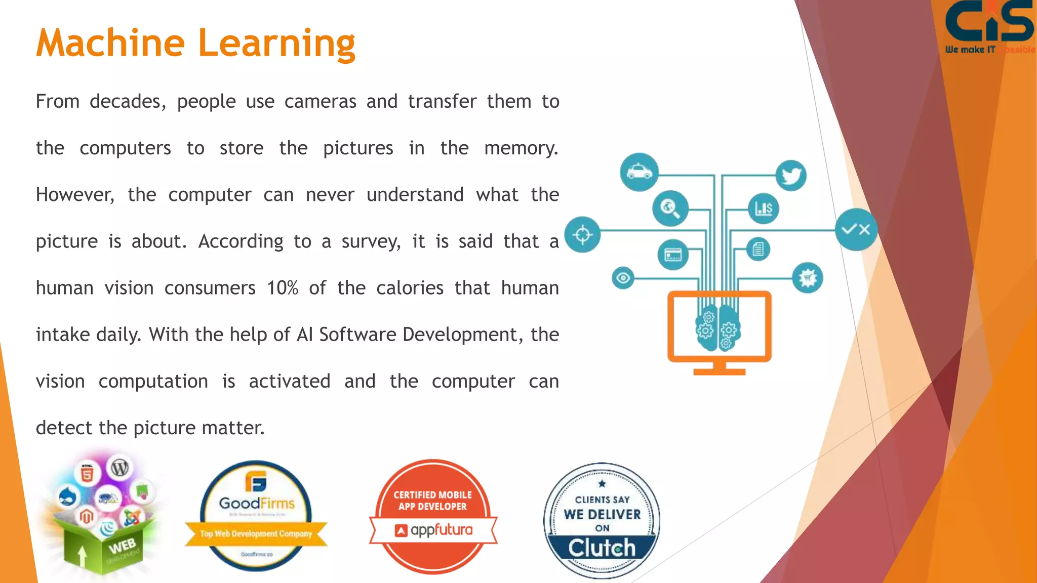 Machine Learning
From decades, people use cameras and transfer them to
the computers to store the pictures in the memory.
However, the computer can never understand what the
picture is about. According to a survey, it is said that a
human vision consumers 10% of the calories that human
intake daily. With the help of AI Software Development, the
vision computation is activated and the computer can
detect the picture matter.
 