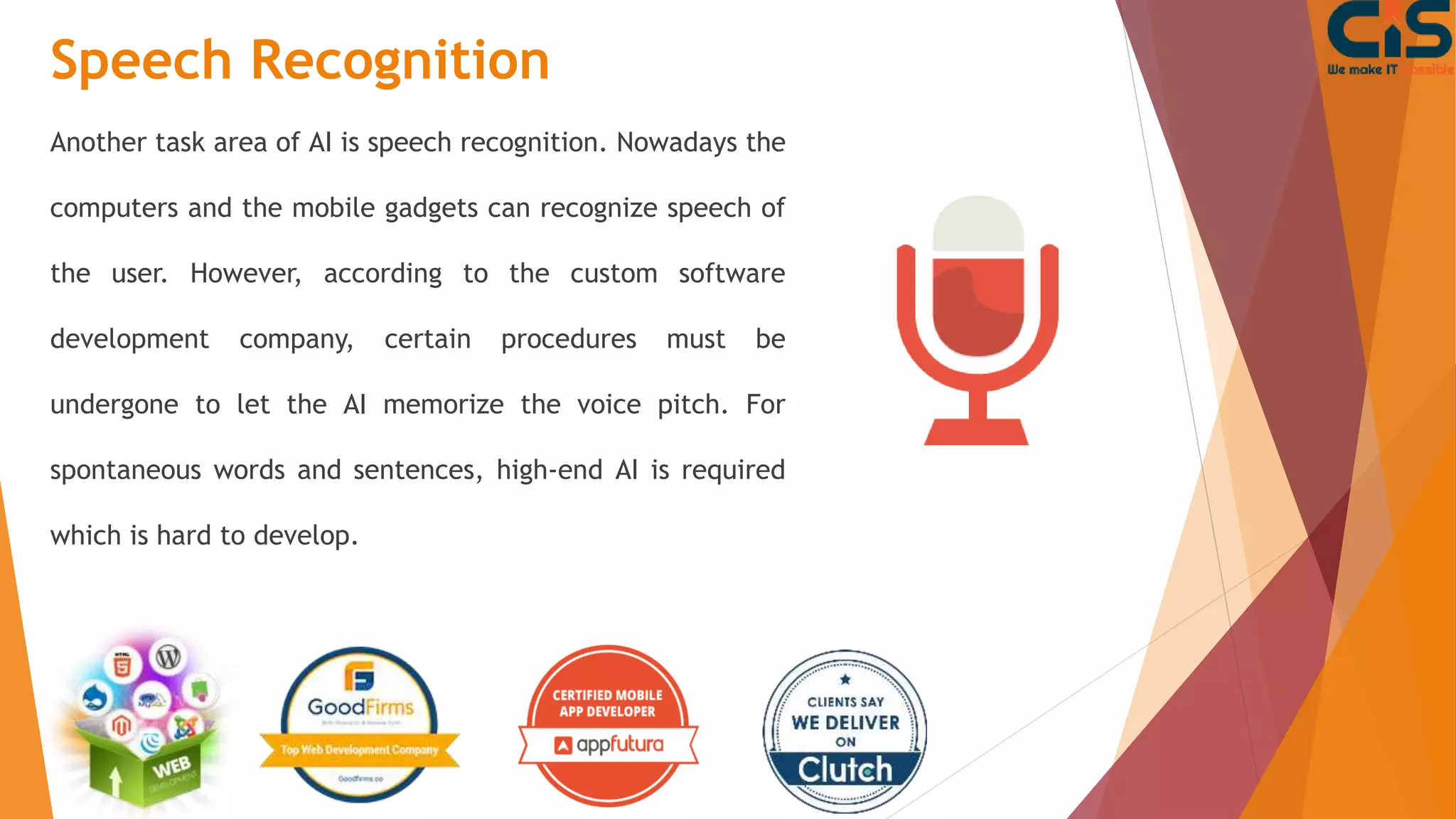 Speech Recognition
Another task area of AI is speech recognition. Nowadays the
computers and the mobile gadgets can recognize speech of
the user. However, according to the custom software
development company, certain procedures must be
undergone to let the AI memorize the voice pitch. For
spontaneous words and sentences, high-end AI is required
which is hard to develop.
 
