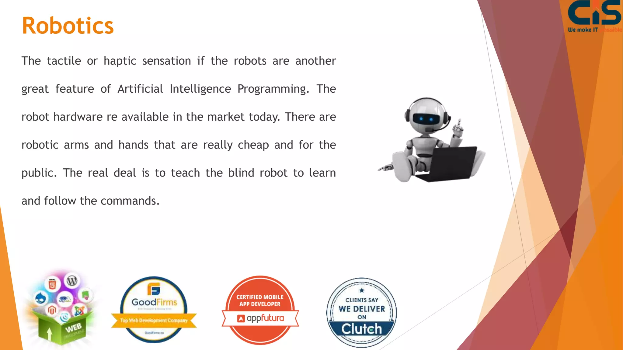 Robotics
The tactile or haptic sensation if the robots are another
great feature of Artificial Intelligence Programming. The
robot hardware re available in the market today. There are
robotic arms and hands that are really cheap and for the
public. The real deal is to teach the blind robot to learn
and follow the commands.
 