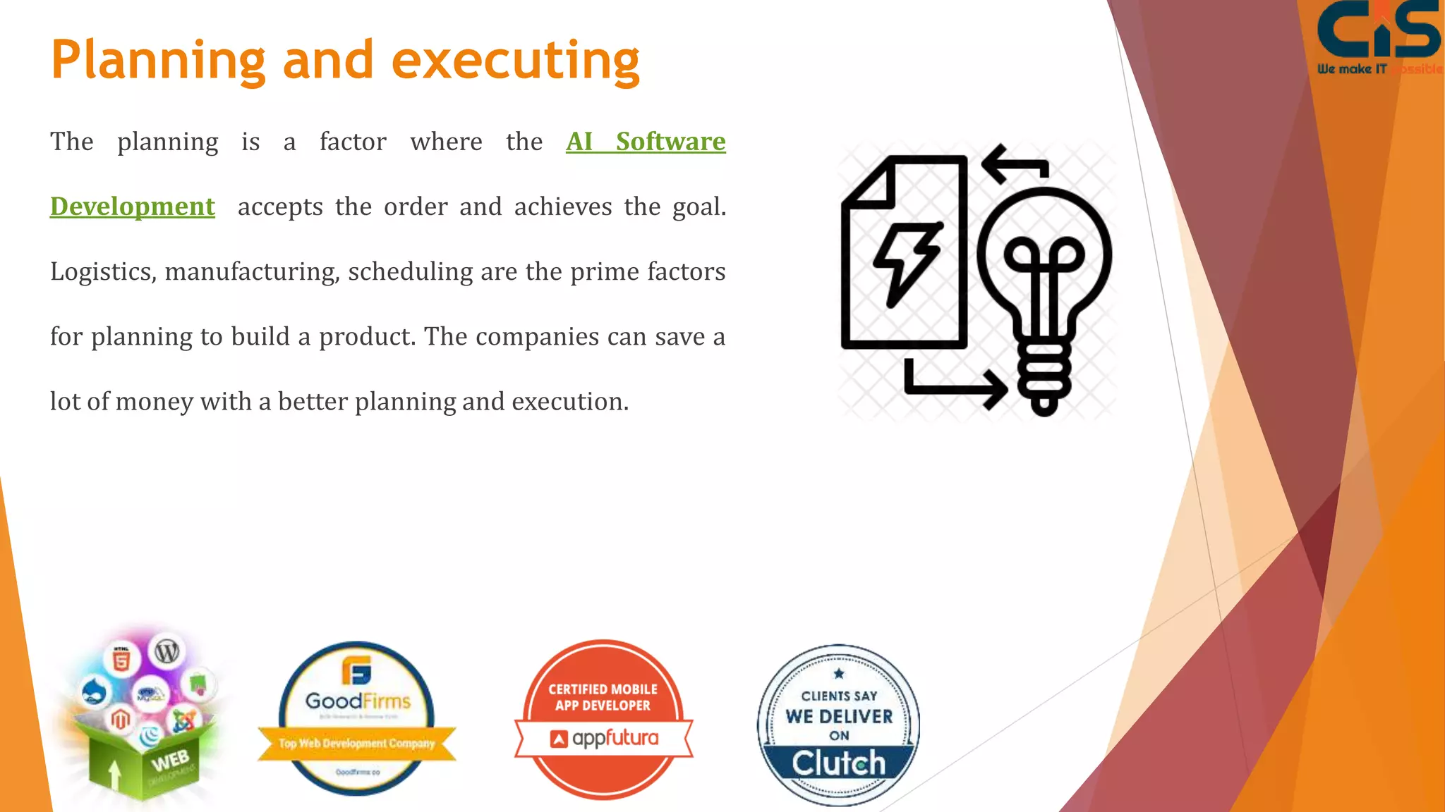 Planning and executing
The planning is a factor where the AI Software
Development accepts the order and achieves the goal.
Logistics, manufacturing, scheduling are the prime factors
for planning to build a product. The companies can save a
lot of money with a better planning and execution.
 