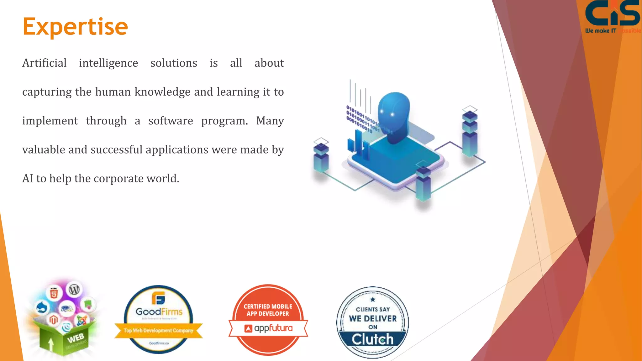 Expertise
Artificial intelligence solutions is all about
capturing the human knowledge and learning it to
implement through a software program. Many
valuable and successful applications were made by
AI to help the corporate world.
 