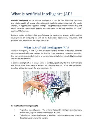 What is Artificial Intelligence (AI)?
Artificial Intelligence (AI), or machine intelligence, is that the field developing computers
and robots capable of parsing information contextually to produce requested info, supply
analysis, or trigger events supported findings. Through techniques like machine learning and
neural networks, corporations globally are investment in teaching machines to ‘think’
additional like humans.
Business insider Intelligence has been following the most recent analysis and technology
developments on computing, as well as the businesses, applications, innovations, and
platforms that may confirm the longer term of AI.
What is Artificial Intelligence (AI)?
Artificial Intelligence, or just AI, is that the term won’t to describe a machine’s ability to
simulate human intelligence. Actions like learning, logic, reasoning, perception, creativity,
that were once considered distinctive to humans, is currently being replicated by technology
and utilized in each trade.
A common example of AI in today’s world is chatbots, specifically the “live chat” versions
that handle basic client service requests on company websites. As technology evolves,
therefore will our benchmark for what constitutes AI.
Goals of Artificial Intelligence (AI)
• To produce expert Systems − The systems that exhibit intelligent behavior, learn,
demonstrate, explain, and recommendation its users.
• To Implement Human Intelligence in Machines − making systems that perceive,
think, learn, and behave like humans.
 