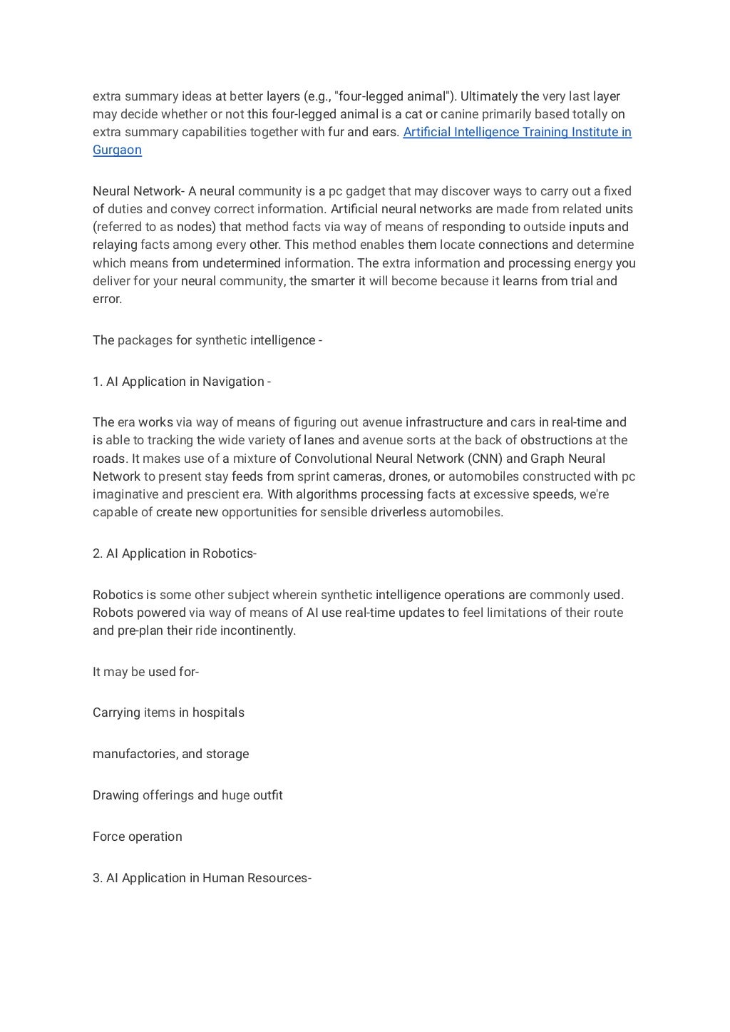 extra summary ideas at better layers (e.g., "four-legged animal"). Ultimately the very last layer
may decide whether or not this four-legged animal is a cat or canine primarily based totally on
extra summary capabilities together with fur and ears. Artificial Intelligence Training Institute in
Gurgaon
Neural Network- A neural community is a pc gadget that may discover ways to carry out a fixed
of duties and convey correct information. Artificial neural networks are made from related units
(referred to as nodes) that method facts via way of means of responding to outside inputs and
relaying facts among every other. This method enables them locate connections and determine
which means from undetermined information. The extra information and processing energy you
deliver for your neural community, the smarter it will become because it learns from trial and
error.
The packages for synthetic intelligence -
1. AI Application in Navigation -
The era works via way of means of figuring out avenue infrastructure and cars in real-time and
is able to tracking the wide variety of lanes and avenue sorts at the back of obstructions at the
roads. It makes use of a mixture of Convolutional Neural Network (CNN) and Graph Neural
Network to present stay feeds from sprint cameras, drones, or automobiles constructed with pc
imaginative and prescient era. With algorithms processing facts at excessive speeds, we're
capable of create new opportunities for sensible driverless automobiles.
2. AI Application in Robotics-
Robotics is some other subject wherein synthetic intelligence operations are commonly used.
Robots powered via way of means of AI use real-time updates to feel limitations of their route
and pre-plan their ride incontinently.
It may be used for-
Carrying items in hospitals
manufactories, and storage
Drawing offerings and huge outfit
Force operation
3. AI Application in Human Resources-
 