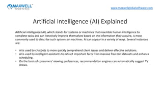 Artificial intelligence (AI), which stands for systems or machines that resemble human intelligence to
complete tasks and can iteratively improve themselves based on the information they acquire, is most
commonly used to describe such systems or machines. AI can appear in a variety of ways. Several instances
are:
• AI is used by chatbots to more quickly comprehend client issues and deliver effective solutions.
• AI is used by intelligent assistants to extract important facts from massive free-text datasets and enhance
scheduling.
• On the basis of consumers' viewing preferences, recommendation engines can automatically suggest TV
shows.
Artificial Intelligence (AI) Explained
www.maxwellglobalsoftware.com
 