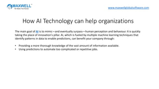 The main goal of AI is to mimic—and eventually surpass—human perception and behaviour. It is quickly
taking the place of innovation's pillar. AI, which is fueled by multiple machine learning techniques that
identify patterns in data to enable predictions, can benefit your company through:
• Providing a more thorough knowledge of the vast amount of information available.
• Using predictions to automate too complicated or repetitive jobs.
How AI Technology can help organizations
www.maxwellglobalsoftware.com
 