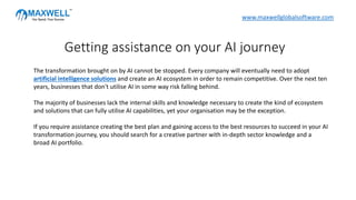 The transformation brought on by AI cannot be stopped. Every company will eventually need to adopt
artificial intelligence solutions and create an AI ecosystem in order to remain competitive. Over the next ten
years, businesses that don't utilise AI in some way risk falling behind.
The majority of businesses lack the internal skills and knowledge necessary to create the kind of ecosystem
and solutions that can fully utilise AI capabilities, yet your organisation may be the exception.
If you require assistance creating the best plan and gaining access to the best resources to succeed in your AI
transformation journey, you should search for a creative partner with in-depth sector knowledge and a
broad AI portfolio.
Getting assistance on your AI journey
www.maxwellglobalsoftware.com
 