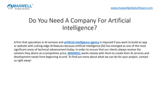 A firm that specialises in AI services and artificial intelligence agency is required if you want to build an app
or website with cutting-edge AI features because artificial intelligence (AI) has emerged as one of the most
significant areas of technical advancement today. In order to ensure that our clients always receive the
solution they desire at a competitive price, MAXWELL works closely with them to create their AI services and
development needs from beginning to end. To find out more about what we can do for your project, contact
us right away!
Do You Need A Company For Artificial
Intelligence?
www.maxwellglobalsoftware.com
 