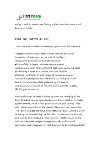today – and AI experts are fiercely divided over how soon it will
become a reality.
What can Narrow AI do?
There are a vast number of emerging applications for narrow AI:
 Interpreting video feeds from drones carrying out visual
inspections of infrastructure such as oil pipelines.
 Organizing personal and business calendars.
 Responding to simple customer-service queries.
 Coordinating with other intelligent systems to carry out tasks
like booking a hotel at a suitable time and location.
 Helping radiologists to spot potential tumors in X-rays.
 Flagging inappropriate content online, detecting wear and
tear in elevators from data gathered by IoT devices.
 Generating a 3D model of the world from satellite imagery...
the list goes on and on.
New applications of these learning systems are emerging all the
time. Graphics card designer Nvidia recently revealed an AI-based
system Maxine, which allows people to make good quality video
calls, almost regardless of the speed of their internet connection.
The system reduces the bandwidth needed for such calls by a factor
of 10 by not transmitting the full video stream over the internet
and instead of animating a small number of static images of the
caller in a manner designed to reproduce the callers facial
expressions and movements in real-time and to be indistinguishable
 